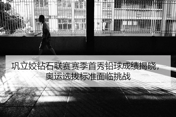 巩立姣钻石联赛赛季首秀铅球成绩揭晓，奥运选拔标准面临挑战