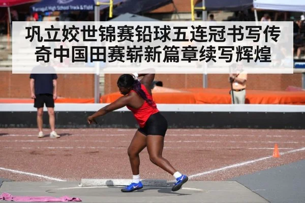 巩立姣世锦赛铅球五连冠书写传奇中国田赛崭新篇章续写辉煌