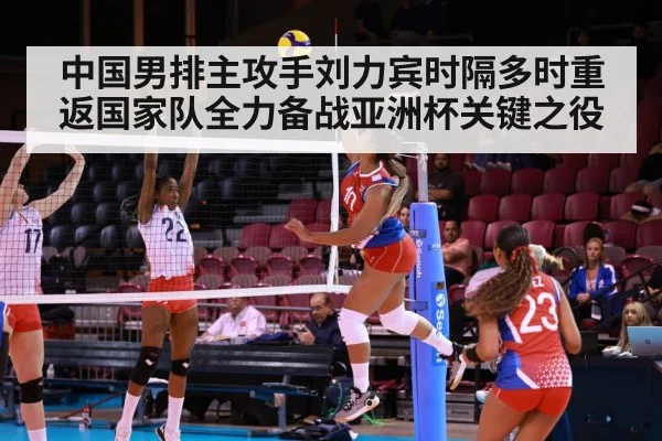 中国男排主攻手刘力宾时隔多时重返国家队全力备战亚洲杯关键之役